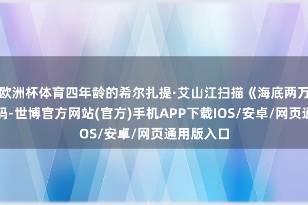 欧洲杯体育四年龄的希尔扎提·艾山江扫描《海底两万里》二维码-世博官方网站(官方)手机APP下载IOS/安卓/网页通用版入口