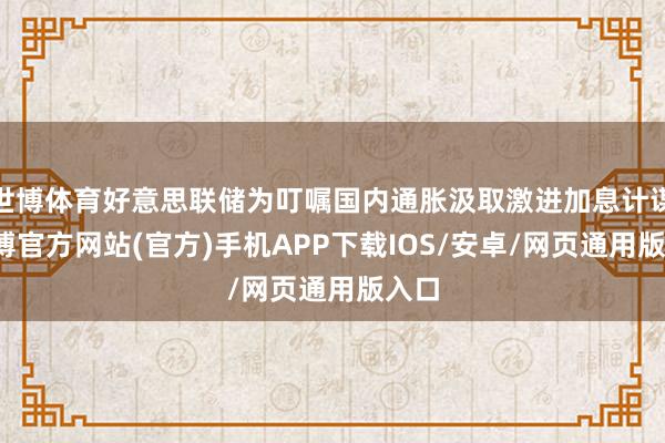 世博体育好意思联储为叮嘱国内通胀汲取激进加息计谋-世博官方网站(官方)手机APP下载IOS/安卓/网页通用版入口