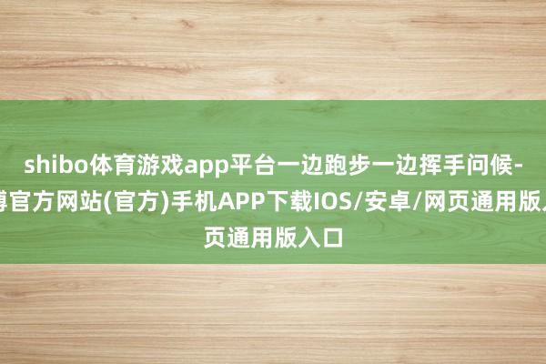 shibo体育游戏app平台一边跑步一边挥手问候-世博官方网站(官方)手机APP下载IOS/安卓/网页通用版入口