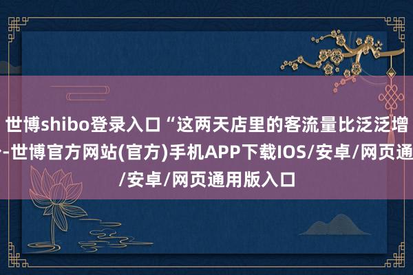 世博shibo登录入口“这两天店里的客流量比泛泛增长了不少-世博官方网站(官方)手机APP下载IOS/安卓/网页通用版入口