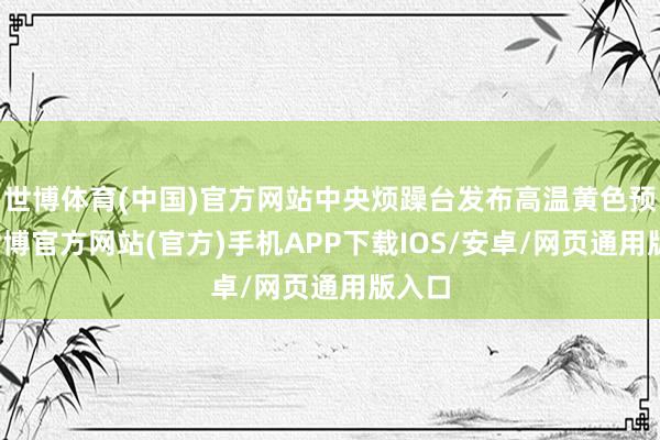 世博体育(中国)官方网站中央烦躁台发布高温黄色预警-世博官方网站(官方)手机APP下载IOS/安卓/网页通用版入口