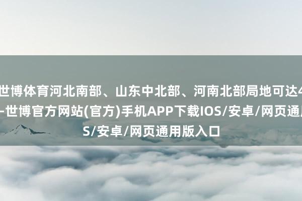 世博体育河北南部、山东中北部、河南北部局地可达40℃以上-世博官方网站(官方)手机APP下载IOS/安卓/网页通用版入口