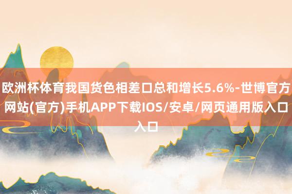 欧洲杯体育我国货色相差口总和增长5.6%-世博官方网站(官方)手机APP下载IOS/安卓/网页通用版入口