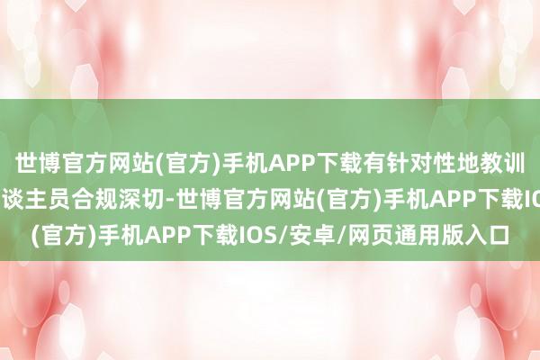 世博官方网站(官方)手机APP下载有针对性地教训辖区私募机构及从业东谈主员合规深切-世博官方网站(官方)手机APP下载IOS/安卓/网页通用版入口