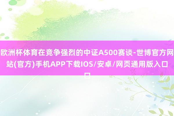 欧洲杯体育在竞争强烈的中证A500赛谈-世博官方网站(官方)手机APP下载IOS/安卓/网页通用版入口