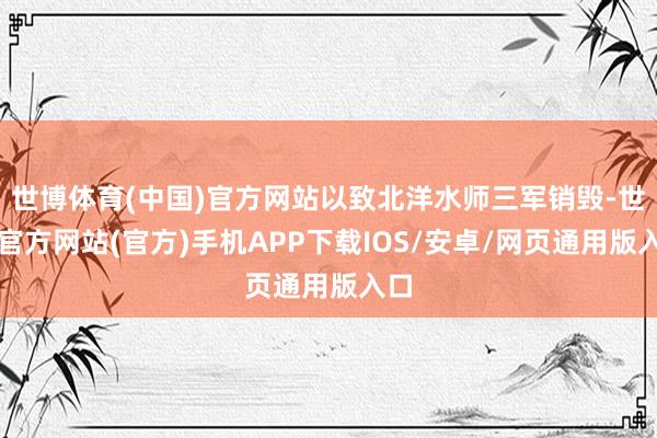 世博体育(中国)官方网站以致北洋水师三军销毁-世博官方网站(官方)手机APP下载IOS/安卓/网页通用版入口
