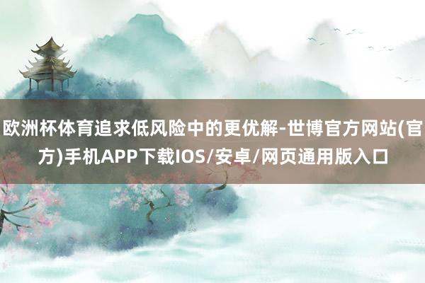 欧洲杯体育追求低风险中的更优解-世博官方网站(官方)手机APP下载IOS/安卓/网页通用版入口