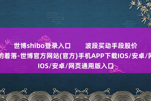 世博shibo登录入口        波段买动手段股价过程一波始终的着落-世博官方网站(官方)手机APP下载IOS/安卓/网页通用版入口