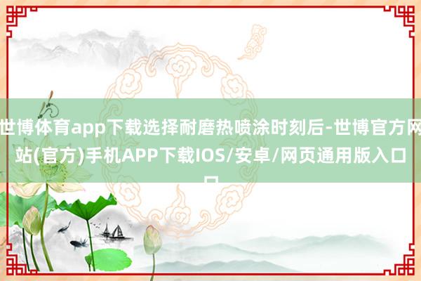 世博体育app下载选择耐磨热喷涂时刻后-世博官方网站(官方)手机APP下载IOS/安卓/网页通用版入口