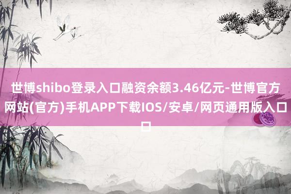 世博shibo登录入口融资余额3.46亿元-世博官方网站(官方)手机APP下载IOS/安卓/网页通用版入口