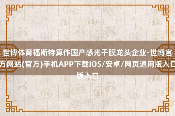 世博体育　　福斯特算作国产感光干膜龙头企业-世博官方网站(官方)手机APP下载IOS/安卓/网页通用版入口