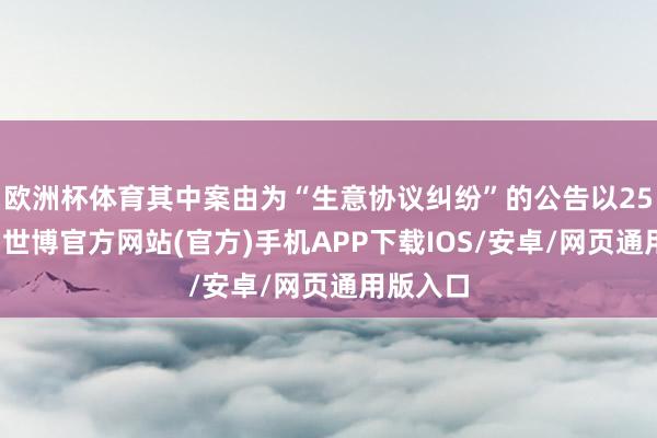 欧洲杯体育其中案由为“生意协议纠纷”的公告以25则居首-世博官方网站(官方)手机APP下载IOS/安卓/网页通用版入口