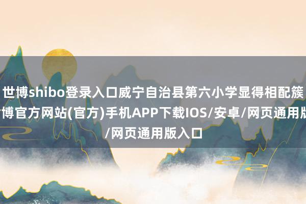 世博shibo登录入口威宁自治县第六小学显得相配簇新-世博官方网站(官方)手机APP下载IOS/安卓/网页通用版入口