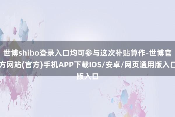 世博shibo登录入口均可参与这次补贴算作-世博官方网站(官方)手机APP下载IOS/安卓/网页通用版入口