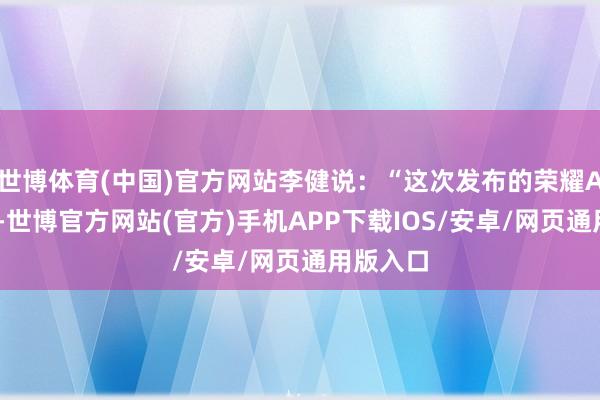 世博体育(中国)官方网站李健说：“这次发布的荣耀AI全家桶-世博官方网站(官方)手机APP下载IOS/安卓/网页通用版入口
