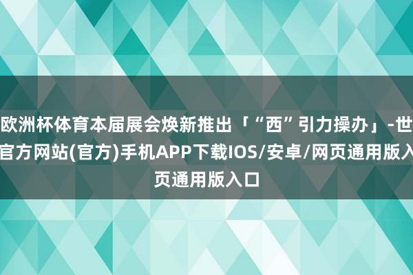 欧洲杯体育本届展会焕新推出「“西”引力操办」-世博官方网站(官方)手机APP下载IOS/安卓/网页通用版入口
