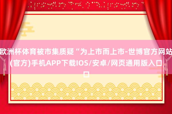 欧洲杯体育被市集质疑“为上市而上市-世博官方网站(官方)手机APP下载IOS/安卓/网页通用版入口