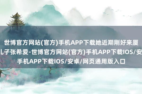 世博官方网站(官方)手机APP下载她近期刚好来厦门旁观正在创业的儿子张希爱-世博官方网站(官方)手机APP下载IOS/安卓/网页通用版入口