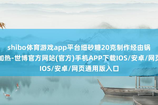 shibo体育游戏app平台细砂糖20克制作经由锅里倒水小火加热-世博官方网站(官方)手机APP下载IOS/安卓/网页通用版入口