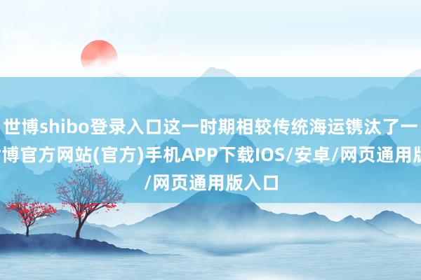 世博shibo登录入口这一时期相较传统海运镌汰了一半-世博官方网站(官方)手机APP下载IOS/安卓/网页通用版入口