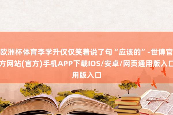 欧洲杯体育李学升仅仅笑着说了句“应该的”-世博官方网站(官方)手机APP下载IOS/安卓/网页通用版入口