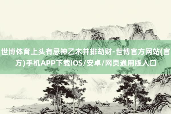 世博体育上头有忌神乙木并排劫财-世博官方网站(官方)手机APP下载IOS/安卓/网页通用版入口