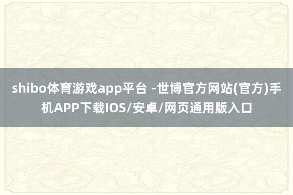 shibo体育游戏app平台 -世博官方网站(官方)手机APP下载IOS/安卓/网页通用版入口