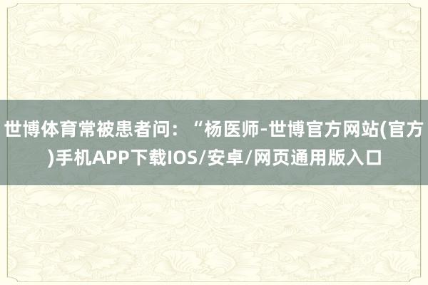 世博体育常被患者问：“杨医师-世博官方网站(官方)手机APP下载IOS/安卓/网页通用版入口