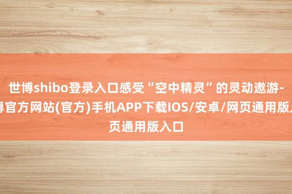 世博shibo登录入口感受“空中精灵”的灵动遨游-世博官方网站(官方)手机APP下载IOS/安卓/网页通用版入口