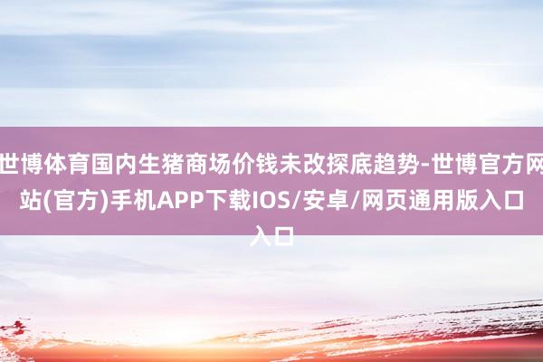 世博体育国内生猪商场价钱未改探底趋势-世博官方网站(官方)手机APP下载IOS/安卓/网页通用版入口