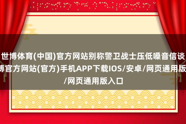世博体育(中国)官方网站别称警卫战士压低嗓音信谈-世博官方网站(官方)手机APP下载IOS/安卓/网页通用版入口