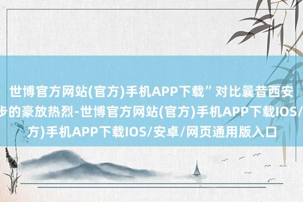世博官方网站(官方)手机APP下载”对比曩昔西安事变后他在城墙上漫步的豪放热烈-世博官方网站(官方)手机APP下载IOS/安卓/网页通用版入口