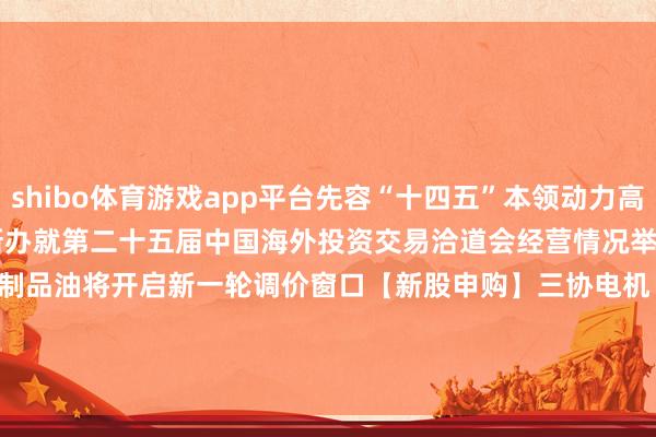 shibo体育游戏app平台先容“十四五”本领动力高质地发展建立　　15:00 国新办就第二十五届中国海外投资交易洽道会经营情况举行新闻发布会　　国内制品油将开启新一轮调价窗口　　【新股申购】　　三协电机　　【新债申购】　　无-世博官方网站(官方)手机APP下载IOS/安卓/网页通用版入口