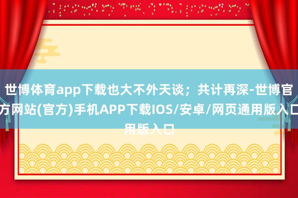 世博体育app下载也大不外天谈；共计再深-世博官方网站(官方)手机APP下载IOS/安卓/网页通用版入口