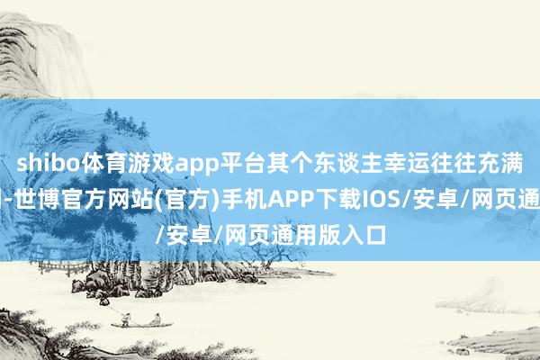 shibo体育游戏app平台其个东谈主幸运往往充满悲催色调-世博官方网站(官方)手机APP下载IOS/安卓/网页通用版入口