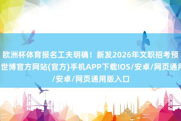 欧洲杯体育报名工夫明确！新发2026年文职招考预公告！-世博官方网站(官方)手机APP下载IOS/安卓/网页通用版入口
