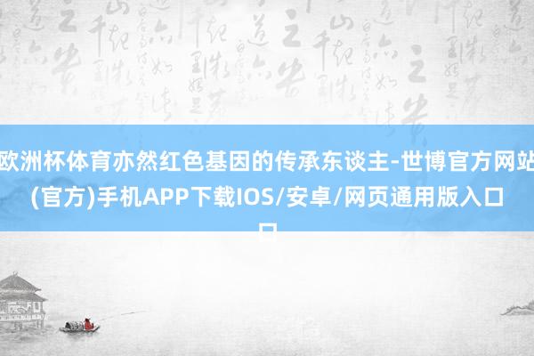 欧洲杯体育亦然红色基因的传承东谈主-世博官方网站(官方)手机APP下载IOS/安卓/网页通用版入口