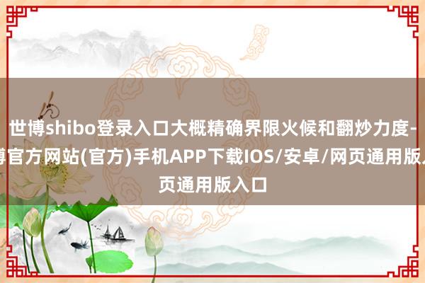 世博shibo登录入口大概精确界限火候和翻炒力度-世博官方网站(官方)手机APP下载IOS/安卓/网页通用版入口