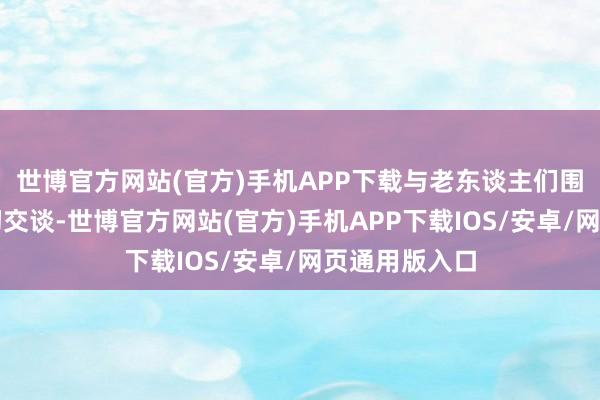 世博官方网站(官方)手机APP下载与老东谈主们围坐在一谈亲切交谈-世博官方网站(官方)手机APP下载IOS/安卓/网页通用版入口