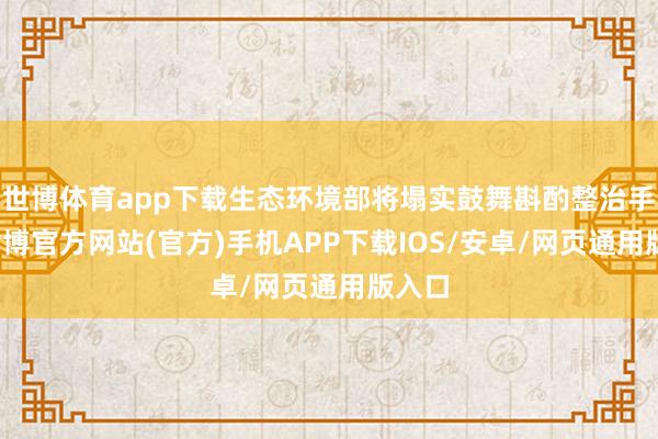 世博体育app下载生态环境部将塌实鼓舞斟酌整治手脚-世博官方网站(官方)手机APP下载IOS/安卓/网页通用版入口