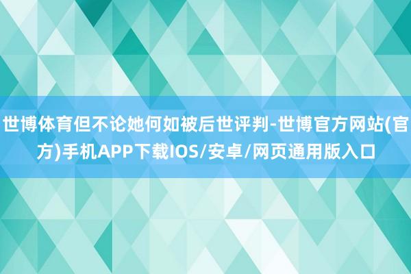 世博体育但不论她何如被后世评判-世博官方网站(官方)手机APP下载IOS/安卓/网页通用版入口
