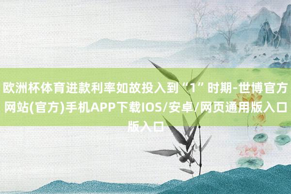 欧洲杯体育进款利率如故投入到“1”时期-世博官方网站(官方)手机APP下载IOS/安卓/网页通用版入口
