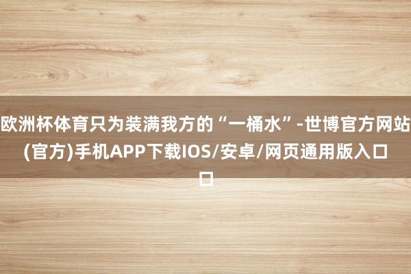 欧洲杯体育只为装满我方的“一桶水”-世博官方网站(官方)手机APP下载IOS/安卓/网页通用版入口