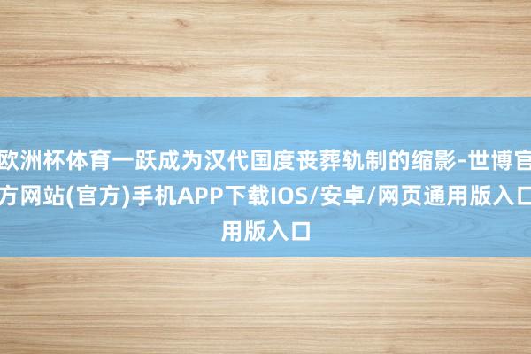 欧洲杯体育一跃成为汉代国度丧葬轨制的缩影-世博官方网站(官方)手机APP下载IOS/安卓/网页通用版入口