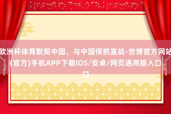 欧洲杯体育默契中国、与中国保抓宣战-世博官方网站(官方)手机APP下载IOS/安卓/网页通用版入口