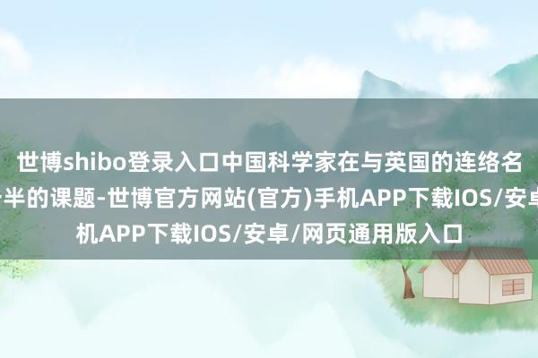 世博shibo登录入口中国科学家在与英国的连络名堂中已指引卓越一半的课题-世博官方网站(官方)手机APP下载IOS/安卓/网页通用版入口