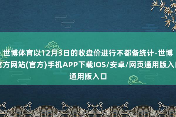 世博体育以12月3日的收盘价进行不都备统计-世博官方网站(官方)手机APP下载IOS/安卓/网页通用版入口