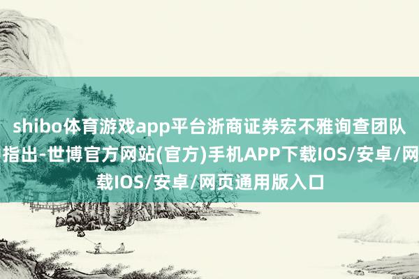shibo体育游戏app平台浙商证券宏不雅询查团队日前在研报中指出-世博官方网站(官方)手机APP下载IOS/安卓/网页通用版入口