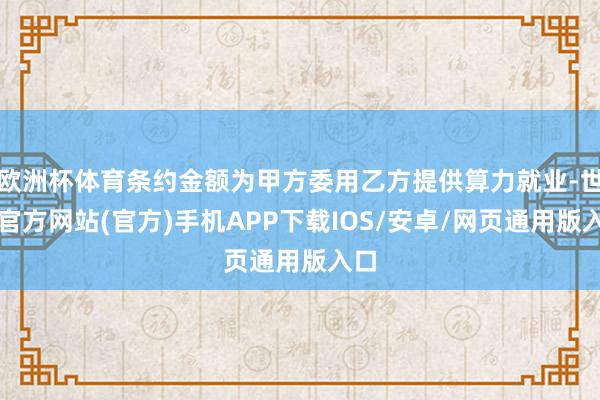 欧洲杯体育条约金额为甲方委用乙方提供算力就业-世博官方网站(官方)手机APP下载IOS/安卓/网页通用版入口