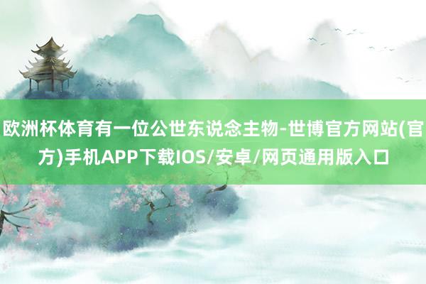 欧洲杯体育有一位公世东说念主物-世博官方网站(官方)手机APP下载IOS/安卓/网页通用版入口